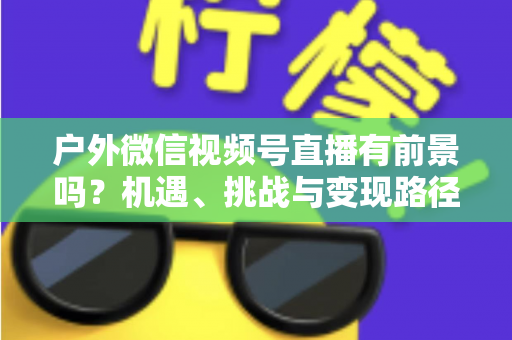 户外微信视频号直播有前景吗？机遇、挑战与变现路径全面解析
