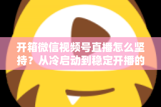 开箱微信视频号直播怎么坚持?从冷启动到稳定开播的实战全攻略 开箱微信视频号直播怎么坚持?从冷启动到稳定开播的实战全攻略