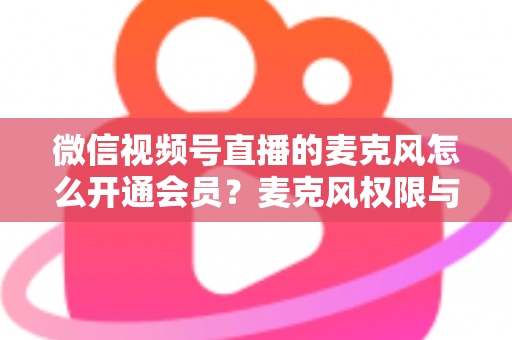 微信视频号直播的麦克风怎么开通会员?麦克风权限与会员功能开通全流程指南 微信视频号直播的麦克风怎么开通会员?麦克风权限与会员功能开通全流程指南