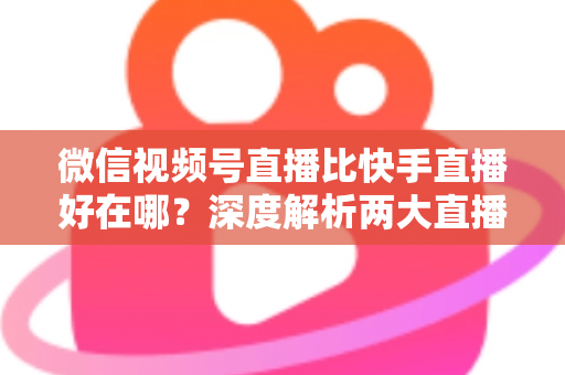 微信视频号直播比快手直播好在哪?深度解析两大直播平台的核心差异与优势 微信视频号直播比快手直播好在哪?深度解析两大直播平台的核心差异与优势