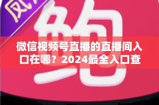 微信视频号直播的直播间入口在哪?2024最全入口查找指南与操作步骤详解 微信视频号直播的直播间入口在哪?2024最全入口查找指南与操作步骤详解