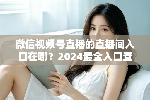 微信视频号直播的直播间入口在哪?2024最全入口查找指南与操作步骤详解 微信视频号直播的直播间入口在哪?2024最全入口查找指南与操作步骤详解