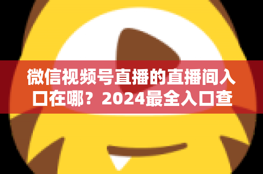 微信视频号直播的直播间入口在哪?2024最全入口查找指南与操作步骤详解 微信视频号直播的直播间入口在哪?2024最全入口查找指南与操作步骤详解