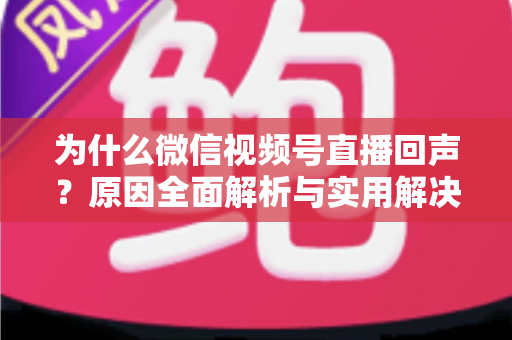 为什么微信视频号直播回声?原因全面解析与实用解决方案指南 为什么微信视频号直播回声?原因全面解析与实用解决方案指南