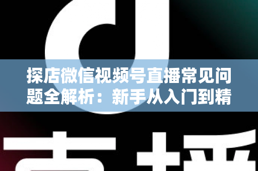 探店微信视频号直播常见问题全解析：新手从入门到精通的实用避坑指南