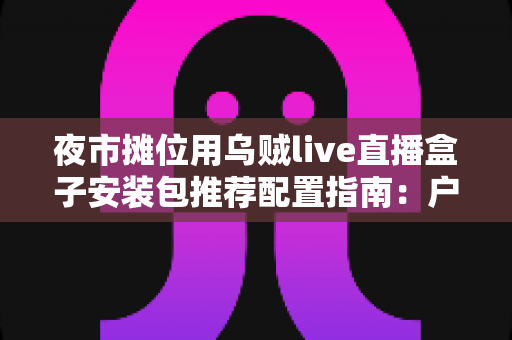 夜市摊位用乌贼live直播盒子安装包推荐配置指南:户外摆摊直播稳定不卡顿的完整方案 夜市摊位用乌贼live直播盒子安装包推荐配置指南:户外摆摊直播稳定不卡顿的完整方案