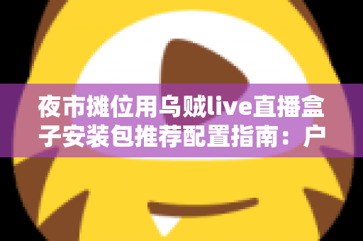 夜市摊位用乌贼live直播盒子安装包推荐配置指南：户外摆摊直播稳定不卡顿的完整方案