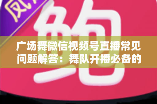 广场舞微信视频号直播常见问题解答:舞队开播必备的完整指南 广场舞微信视频号直播常见问题解答:舞队开播必备的完整指南