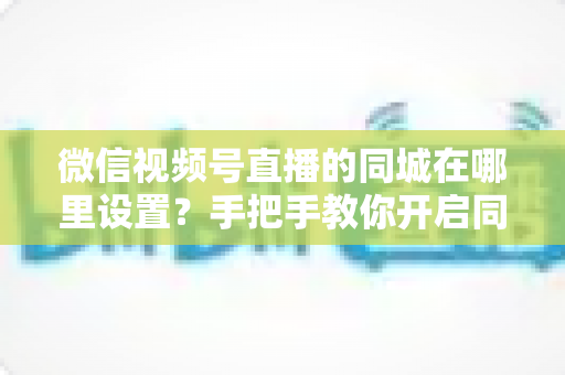 微信视频号直播的同城在哪里设置？手把手教你开启同城曝光，轻松吸引本地粉丝的完整攻略