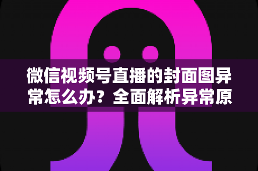 微信视频号直播的封面图异常怎么办?全面解析异常原因与高效解决方案 微信视频号直播的封面图异常怎么办?全面解析异常原因与高效解决方案