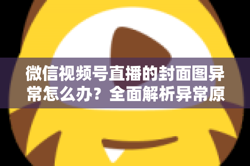 微信视频号直播的封面图异常怎么办?全面解析异常原因与高效解决方案 微信视频号直播的封面图异常怎么办?全面解析异常原因与高效解决方案