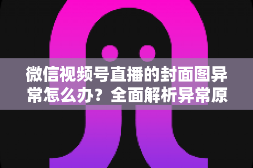 微信视频号直播的封面图异常怎么办？全面解析异常原因与高效解决方案