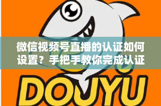 微信视频号直播的认证如何设置?手把手教你完成认证直播全流程 微信视频号直播的认证如何设置?手把手教你完成认证直播全流程
