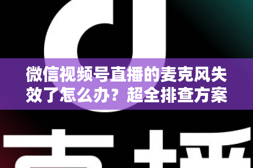 微信视频号直播的麦克风失效了怎么办？超全排查方案与实用技巧一次讲清