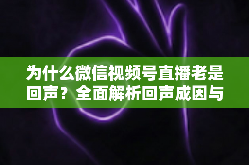 为什么微信视频号直播老是回声?全面解析回声成因与实用解决方案 为什么微信视频号直播老是回声?全面解析回声成因与实用解决方案