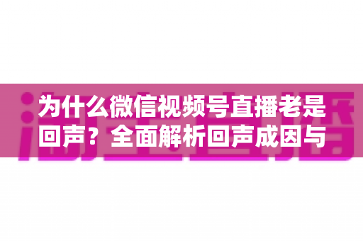 为什么微信视频号直播老是回声?全面解析回声成因与实用解决方案 为什么微信视频号直播老是回声?全面解析回声成因与实用解决方案