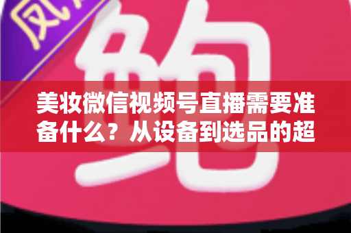 美妆微信视频号直播需要准备什么?从设备到选品的超全开播指南(2025新版) 美妆微信视频号直播需要准备什么?从设备到选品的超全开播指南(2025新版)