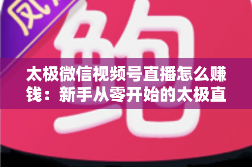 太极微信视频号直播怎么赚钱：新手从零开始的太极直播变现全攻略
