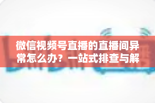 微信视频号直播的直播间异常怎么办？一站式排查与解决方案全攻略