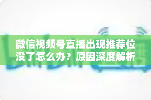 微信视频号直播出现推荐位没了怎么办？原因深度解析与快速恢复流量实战指南