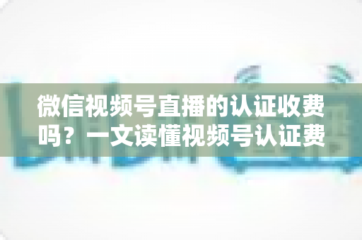 微信视频号直播的认证收费吗？一文读懂视频号认证费用、类型与直播开通全流程