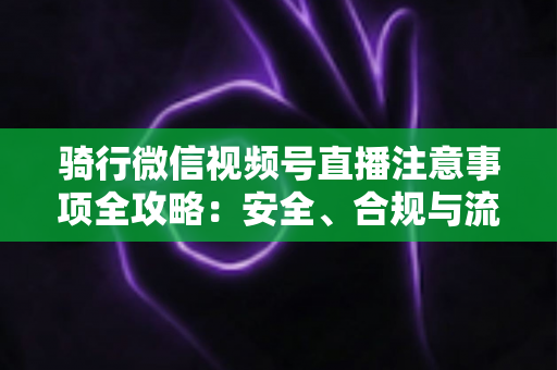 骑行微信视频号直播注意事项全攻略:安全、合规与流量增长一步到位 骑行微信视频号直播注意事项全攻略:安全、合规与流量增长一步到位