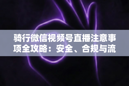 骑行微信视频号直播注意事项全攻略：安全、合规与流量增长一步到位