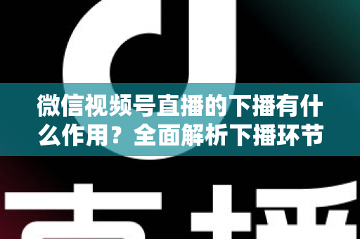 微信视频号直播的下播有什么作用?全面解析下播环节对直播运营的深层价值与实战技巧 微信视频号直播的下播有什么作用?全面解析下播环节对直播运营的深层价值与实战技巧