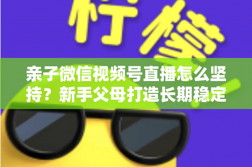 亲子微信视频号直播怎么坚持?新手父母打造长期稳定直播的完整实操指南 亲子微信视频号直播怎么坚持?新手父母打造长期稳定直播的完整实操指南