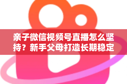 亲子微信视频号直播怎么坚持?新手父母打造长期稳定直播的完整实操指南 亲子微信视频号直播怎么坚持?新手父母打造长期稳定直播的完整实操指南