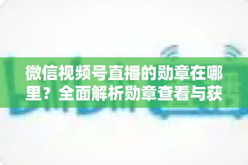 微信视频号直播的勋章在哪里？全面解析勋章查看与获取攻略
