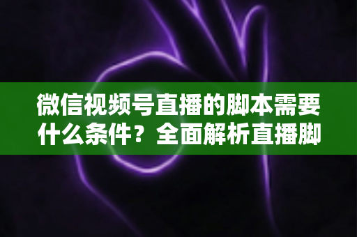 微信视频号直播的脚本需要什么条件？全面解析直播脚本撰写核心要求与实战指南