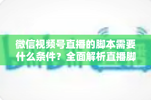 微信视频号直播的脚本需要什么条件？全面解析直播脚本撰写核心要求与实战指南