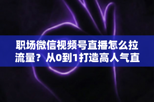 职场微信视频号直播怎么拉流量？从0到1打造高人气直播间的实战指南