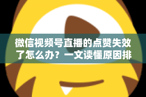 微信视频号直播的点赞失效了怎么办？一文读懂原因排查与实用修复方案