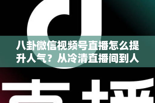 八卦微信视频号直播怎么提升人气？从冷清直播间到人气爆款的全流程实战指南