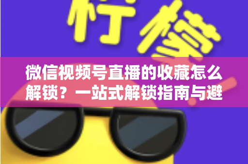微信视频号直播的收藏怎么解锁?一站式解锁指南与避坑技巧全解析 微信视频号直播的收藏怎么解锁?一站式解锁指南与避坑技巧全解析