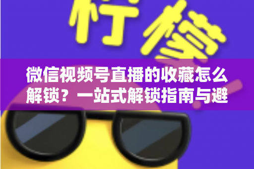 微信视频号直播的收藏怎么解锁？一站式解锁指南与避坑技巧全解析