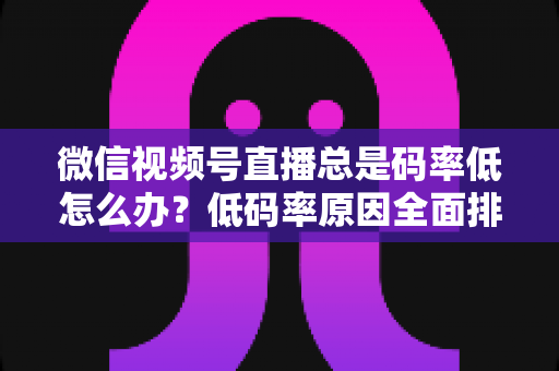 微信视频号直播总是码率低怎么办？低码率原因全面排查与画质提升实战攻略