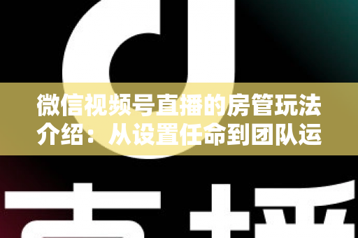 微信视频号直播的房管玩法介绍:从设置任命到团队运营的实战全攻略 微信视频号直播的房管玩法介绍:从设置任命到团队运营的实战全攻略