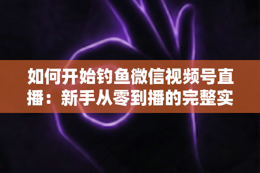 如何开始钓鱼微信视频号直播:新手从零到播的完整实战指南 如何开始钓鱼微信视频号直播:新手从零到播的完整实战指南