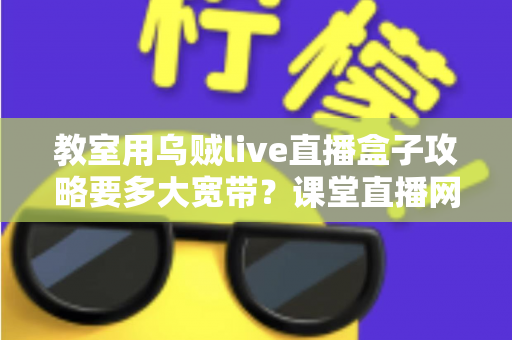 教室用乌贼live直播盒子攻略要多大宽带？课堂直播网络配置与实用指南全解析