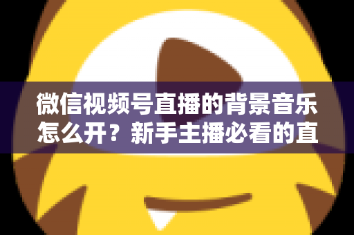 微信视频号直播的背景音乐怎么开？新手主播必看的直播配乐实操全攻略
