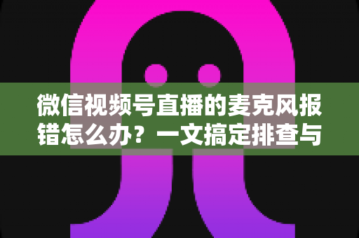 微信视频号直播的麦克风报错怎么办？一文搞定排查与修复全攻略
