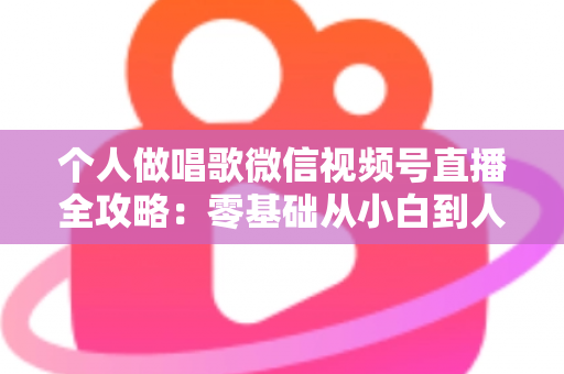 个人做唱歌微信视频号直播全攻略：零基础从小白到人气主播的实战秘籍