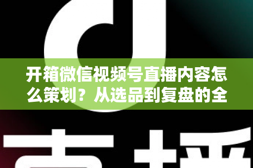 开箱微信视频号直播内容怎么策划?从选品到复盘的全流程实战指南 开箱微信视频号直播内容怎么策划?从选品到复盘的全流程实战指南