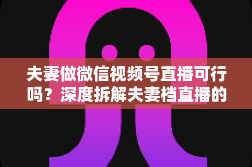 夫妻做微信视频号直播可行吗？深度拆解夫妻档直播的优势、挑战与实操指南