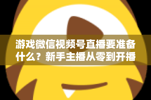 游戏微信视频号直播要准备什么?新手主播从零到开播的完整准备清单与避坑指南 游戏微信视频号直播要准备什么?新手主播从零到开播的完整准备清单与避坑指南