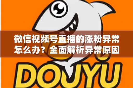 微信视频号直播的涨粉异常怎么办？全面解析异常原因与高效解决方案