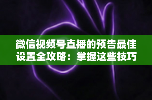 微信视频号直播的预告最佳设置全攻略：掌握这些技巧，让预约人数和直播流量翻倍增长